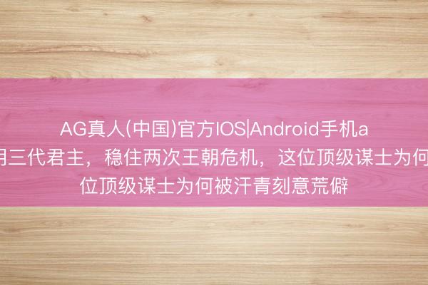 AG真人(中国)官方IOS|Android手机app下载 辅佐大明三代君主,稳住两次王朝危机,这位顶级谋士为何被汗青刻意荒僻
