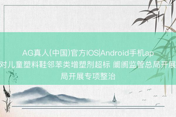 AG真人(中国)官方IOS|Android手机app下载 针对儿童塑料鞋邻苯类增塑剂超标 阛阓监管总局开展专项整治