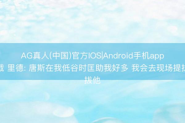 AG真人(中国)官方IOS|Android手机app下载 里德: 唐斯在我低谷时匡助我好多 我会去现场提拔他