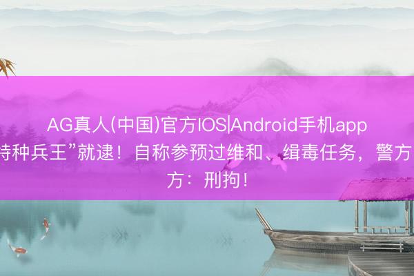 AG真人(中国)官方IOS|Android手机app下载 “特种兵王”就逮！自称参预过维和、缉毒任务，警方：刑拘！