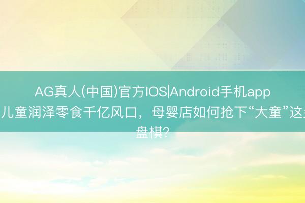 AG真人(中国)官方IOS|Android手机app下载 儿童润泽零食千亿风口，母婴店如何抢下“大童”这盘棋？