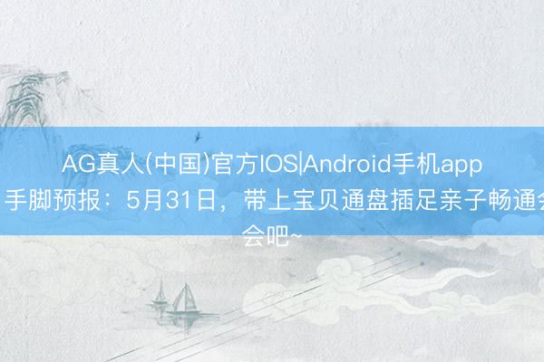 AG真人(中国)官方IOS|Android手机app下载 手脚预报:5月31日,带上宝贝通盘插足亲子畅通会吧~