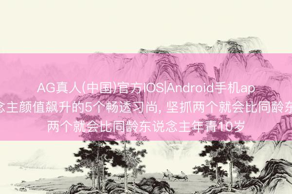 AG真人(中国)官方IOS|Android手机app下载 让男东说念主颜值飙升的5个畅透习尚， 坚抓两个就会比同龄东说念主年青10岁
