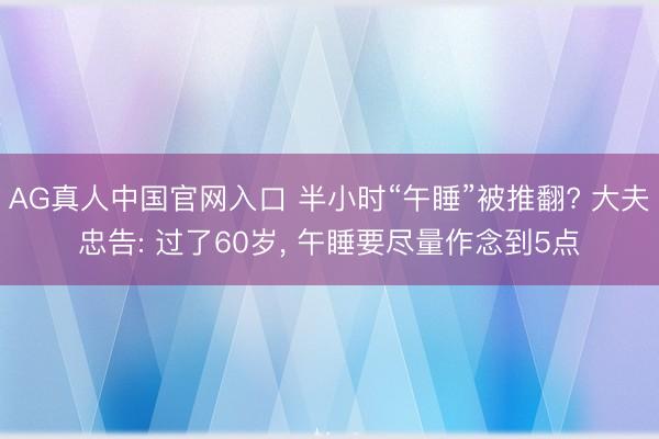 AG真人中国官网入口 半小时“午睡”被推翻? 大夫忠告: 过了60岁， 午睡要尽量作念到5点