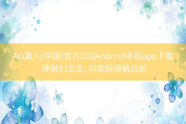AG真人(中国)官方IOS|Android手机app下载 挣脱幻念念， 向实际扬帆远航