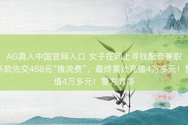 AG真人中国官网入口 女子在网上寻找配音兼职,却被条款先交458元“推流费”,最终累计充值4万多元!警方教导