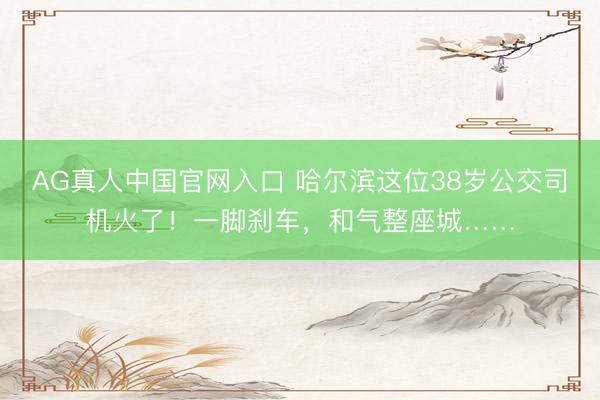 AG真人中国官网入口 哈尔滨这位38岁公交司机火了！一脚刹车，和气整座城……