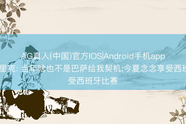 AG真人(中国)官方IOS|Android手机app下载 恩里克: 当年啥也不是巴萨给我契机;今夏念念享受西班牙比赛