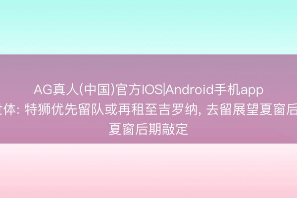 AG真人(中国)官方IOS|Android手机app下载 世体: 特狮优先留队或再租至吉罗纳， 去留展望夏窗后期敲定