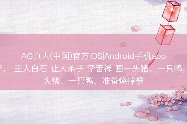 AG真人(中国)官方IOS|Android手机app下载 1926年， 王人白石 让大弟子 李苦禅 画一头猪、一只鸭，准备烧掉祭