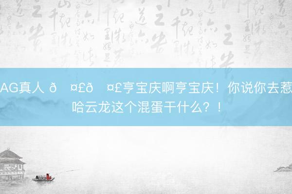 AG真人 🤣🤣亨宝庆啊亨宝庆！你说你去惹哈云龙这个混蛋干什么？！