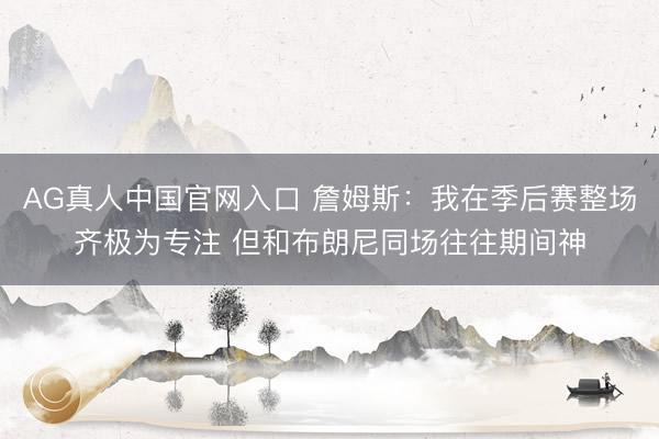 AG真人中国官网入口 詹姆斯：我在季后赛整场齐极为专注 但和布朗尼同场往往期间神
