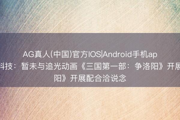 AG真人(中国)官方IOS|Android手机app下载 华立科技：暂未与追光动画《三国第一部：争洛阳》开展配合洽说念