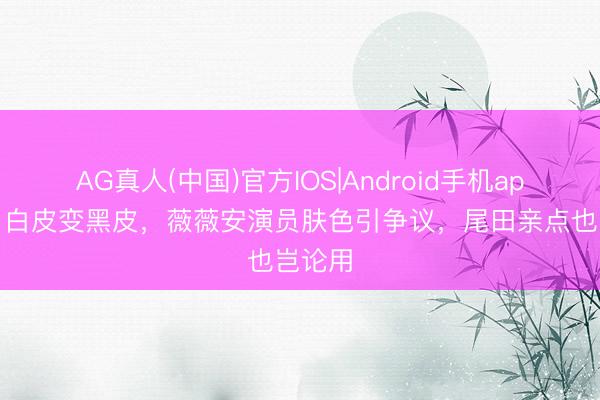 AG真人(中国)官方IOS|Android手机app下载 白皮变黑皮，薇薇安演员肤色引争议，尾田亲点也岂论用