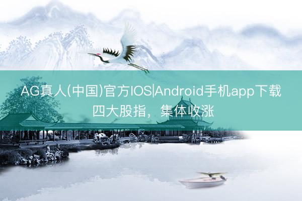 AG真人(中国)官方IOS|Android手机app下载 四大股指，集体收涨