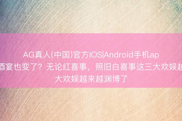 AG真人(中国)官方IOS|Android手机app下载 农村酒宴也变了？无论红喜事，照旧白喜事这三大欢娱越来越渊博了