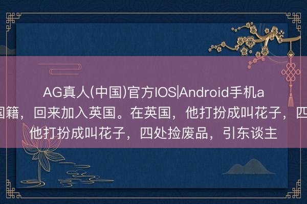 AG真人(中国)官方IOS|Android手机app下载 他甩手中国国籍，回来加入英国。在英国，他打扮成叫花子，四处捡废品，引东谈主