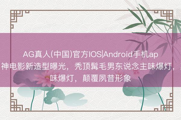 AG真人(中国)官方IOS|Android手机app下载 香港男神电影新造型曝光,秃顶髯毛男东说念主味爆灯,颠覆夙昔形象