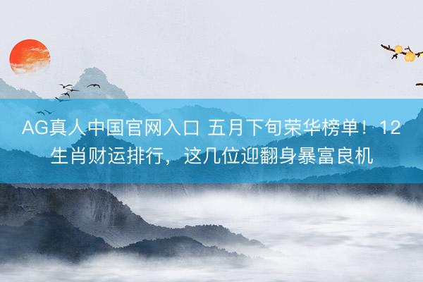 AG真人中国官网入口 五月下旬荣华榜单！12生肖财运排行，这几位迎翻身暴富良机