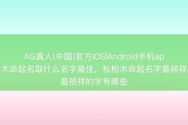AG真人(中国)官方IOS|Android手机app下载 松柏木命起名取什么名字最佳，松柏木命起名字最祯祥的字有哪些