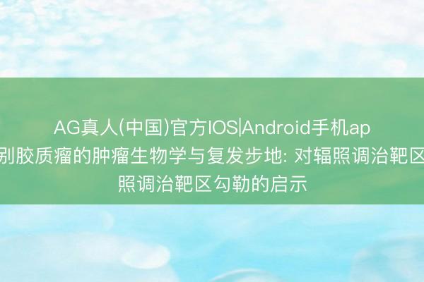 AG真人(中国)官方IOS|Android手机app下载 高等别胶质瘤的肿瘤生物学与复发步地: 对辐照调治靶区勾勒的启示