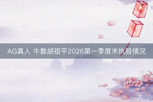 AG真人 牛散胡祖平2026第一季度末执股情况