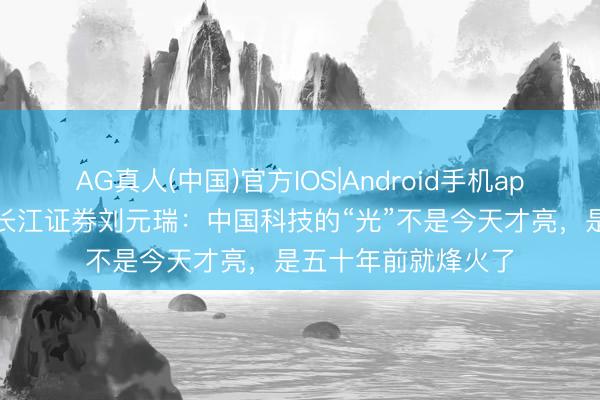 AG真人(中国)官方IOS|Android手机app下载 循光而行！长江证券刘元瑞：中国科技的“光”不是今天才亮，是五十年前就烽火了