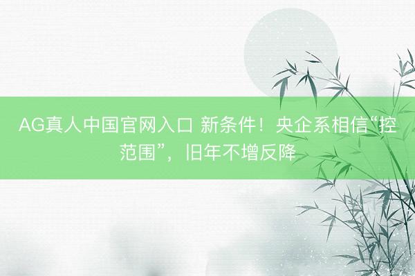 AG真人中国官网入口 新条件！央企系相信“控范围”，旧年不增反降