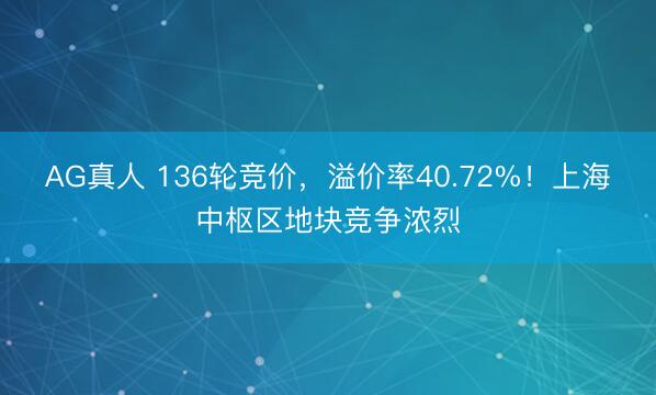 AG真人 136轮竞价，溢价率40.72%！上海中枢区地块竞争浓烈