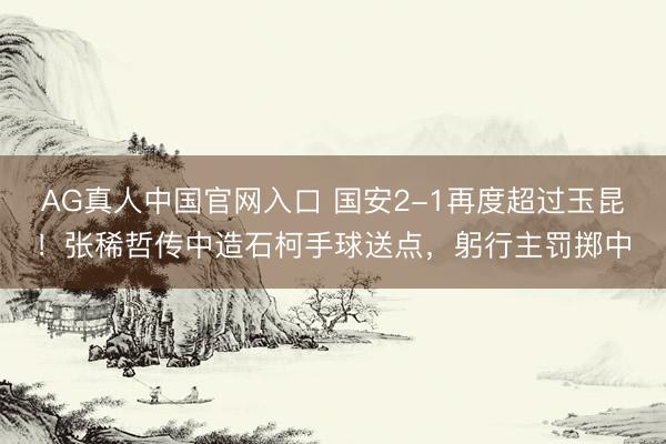AG真人中国官网入口 国安2-1再度超过玉昆!张稀哲传中造石柯手球送点,躬行主罚掷中