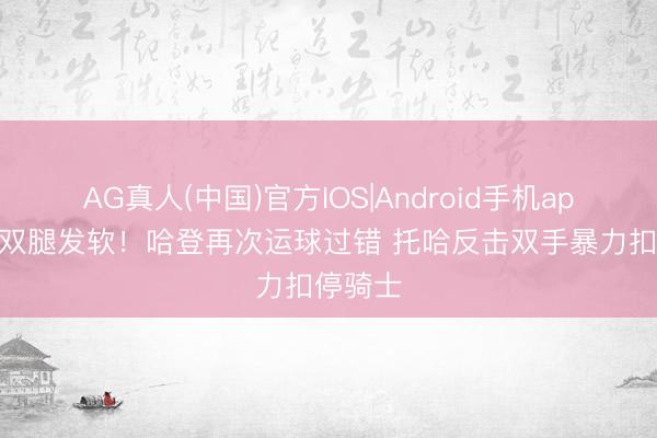 AG真人(中国)官方IOS|Android手机app下载 双腿发软！哈登再次运球过错 托哈反击双手暴力扣停骑士
