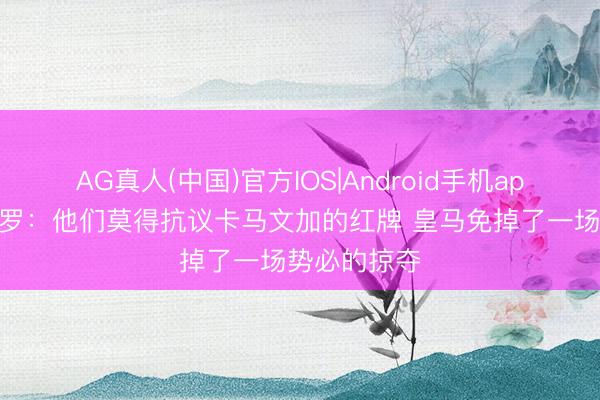 AG真人(中国)官方IOS|Android手机app下载 龙赛罗:他们莫得抗议卡马文加的红牌 皇马免掉了一场势必的掠夺