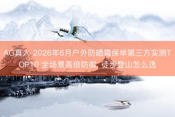 AG真人 2026年6月户外防晒霜保举第三方实测TOP10 全场景高倍防御， 徒步登山怎么选