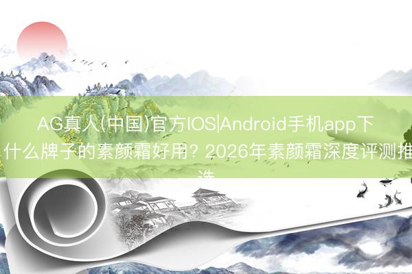 AG真人(中国)官方IOS|Android手机app下载 什么牌子的素颜霜好用? 2026年素颜霜深度评测推选