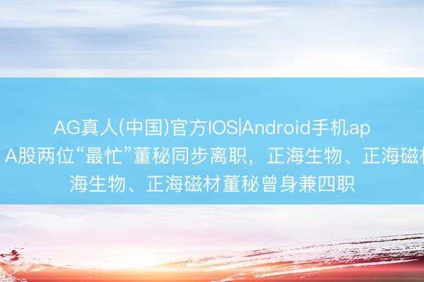 AG真人(中国)官方IOS|Android手机app下载 身兼四职！A股两位“最忙”董秘同步离职，正海生物、正海磁材董秘曾身兼四职