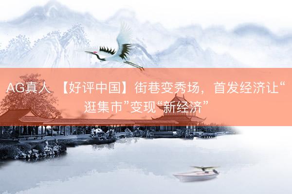 AG真人 【好评中国】街巷变秀场，首发经济让“逛集市”变现“新经济”