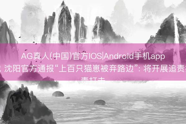 AG真人(中国)官方IOS|Android手机app下载 沈阳官方通报“上百只猫崽被弃路边”: 将开展追责打击