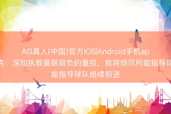 AG真人(中国)官方IOS|Android手机app下载 卡里克:深知执教曼联肩负的重担,我将倾尽所能指导球队络续前进