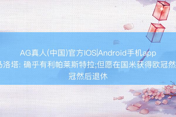 AG真人(中国)官方IOS|Android手机app下载 马洛塔: 确乎有利帕莱斯特拉;但愿在国米获得欧冠然后退休