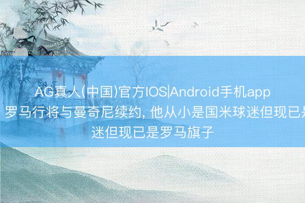 AG真人(中国)官方IOS|Android手机app下载 意媒: 罗马行将与曼奇尼续约， 他从小是国米球迷但现已是罗马旗子