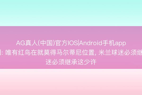 AG真人(中国)官方IOS|Android手机app下载 加利: 唯有红鸟在就莫得马尔蒂尼位置， 米兰球迷必须继承这少许