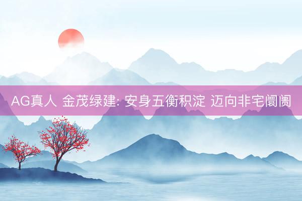 AG真人 金茂绿建: 安身五衡积淀 迈向非宅阛阓