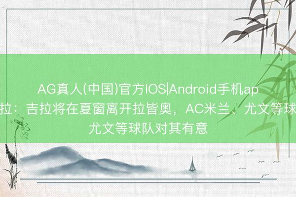 AG真人(中国)官方IOS|Android手机app下载 斯基拉：吉拉将在夏窗离开拉皆奥，AC米兰、尤文等球队对其有意