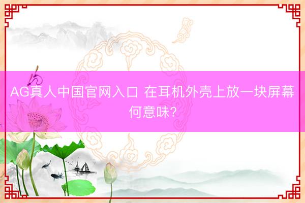 AG真人中国官网入口 在耳机外壳上放一块屏幕何意味?