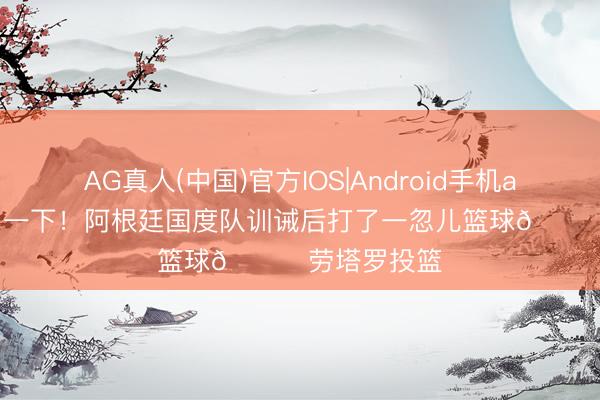 AG真人(中国)官方IOS|Android手机app下载 削弱一下！阿根廷国度队训诫后打了一忽儿篮球🏀劳塔罗投篮