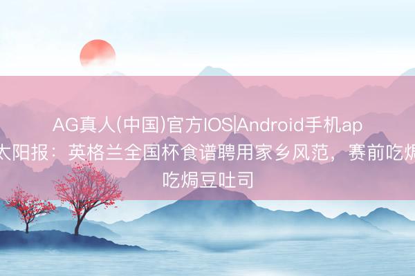 AG真人(中国)官方IOS|Android手机app下载 太阳报：英格兰全国杯食谱聘用家乡风范，赛前吃焗豆吐司