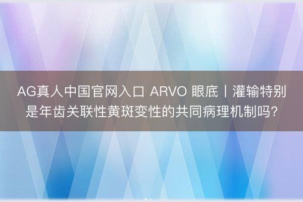 AG真人中国官网入口 ARVO 眼底丨灌输特别是年齿关联性黄斑变性的共同病理机制吗?