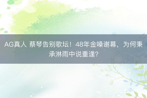 AG真人 蔡琴告别歌坛！48年金嗓谢幕，为何秉承淋雨中说重逢？
