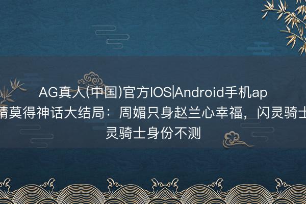 AG真人(中国)官方IOS|Android手机app下载 爱情莫得神话大结局:周媚只身赵兰心幸福,闪灵骑士身份不测