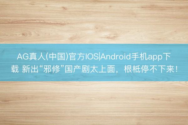 AG真人(中国)官方IOS|Android手机app下载 新出“邪修”国产剧太上面，根柢停不下来！
